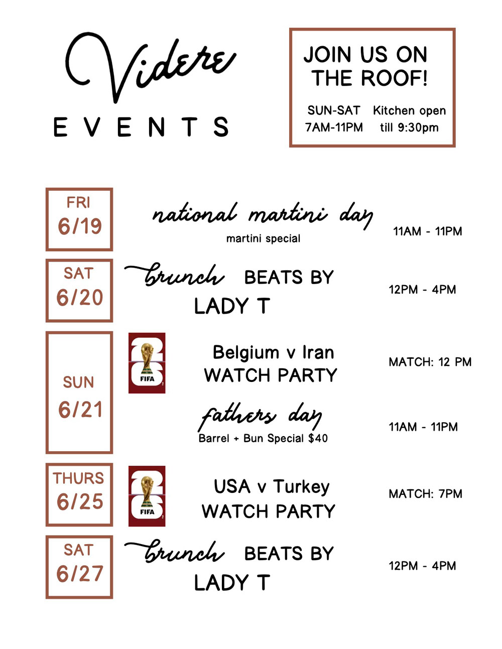VIDERE EVENTS; JOIN US ON THE ROOF!; SUN–SAT 7AM–11PM; Kitchen open till 9:30pm; FRI 6/19 National Martini Day Martini Special 11AM – 11PM; SAT 6/20 Brunch Beats by Lady T 12PM – 4PM; SUN 6/21 Belgium v Iran Watch Party Match: 12 PM; Father's Day Barrel + Bun Special $40 11AM – 11PM; THURS 6/25 USA v Turkey Watch Party Match: 7PM; SAT 6/27 Brunch Beats by Lady T 12PM – 4PM